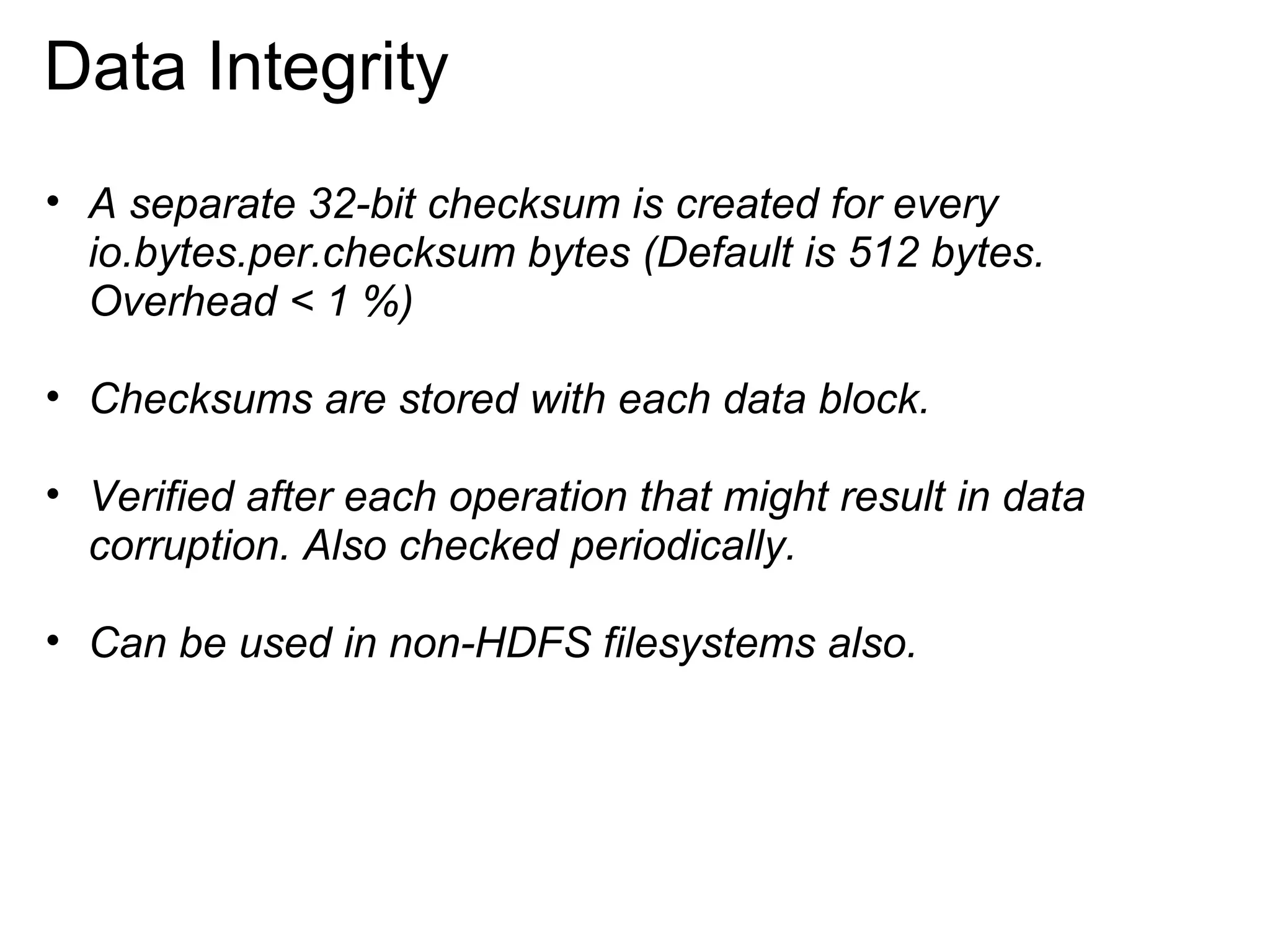 A separate 32-bit checksum is created for every io.bytes.per.checksum bytes (Default is 512 bytes. Overhead < 1 %)   Checksums are stored with each data block. Verified after each operation that might result in data corruption. Also checked periodically. Can be used in non-HDFS filesystems also. Data Integrity 