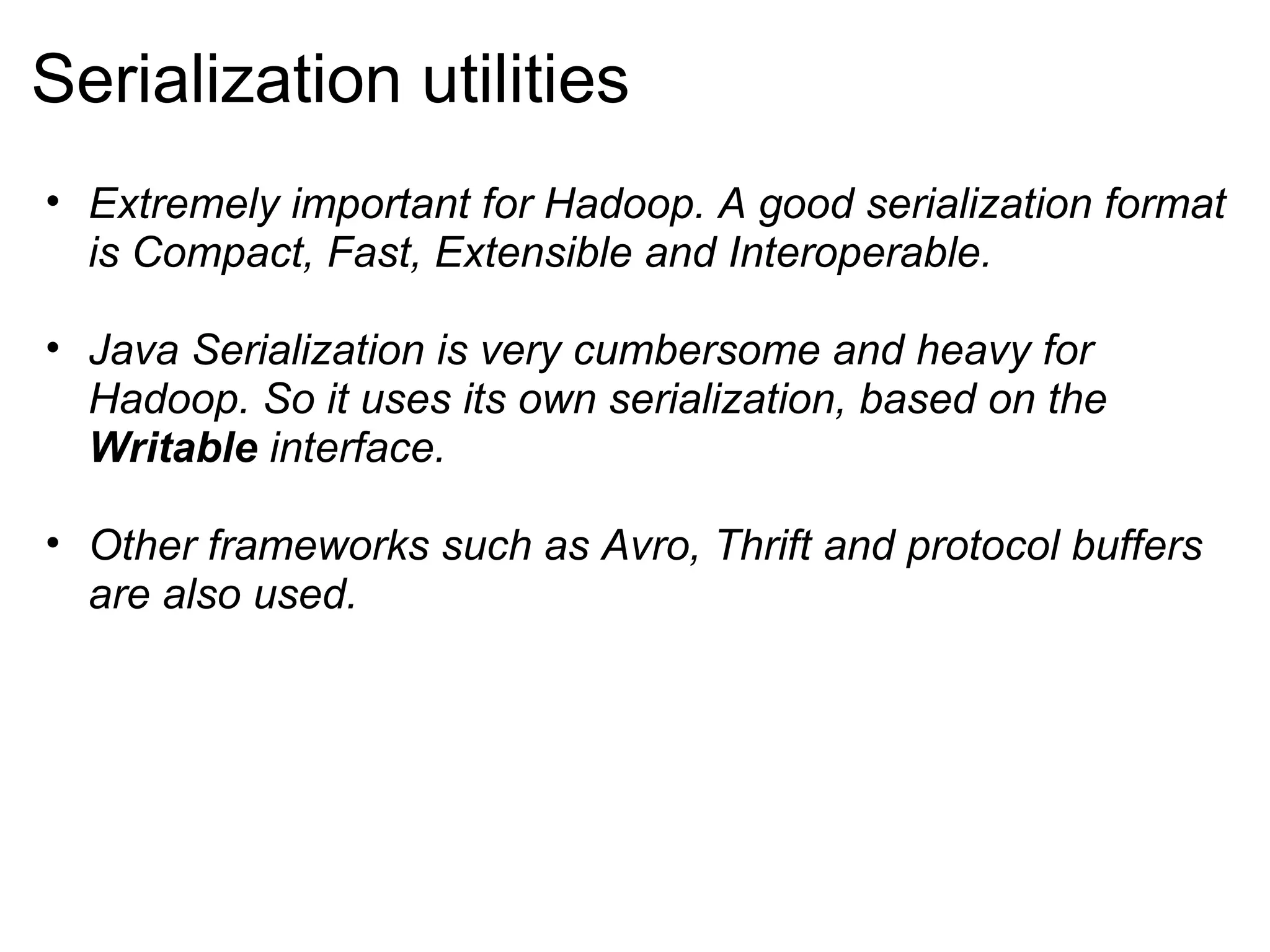 Serialization utilities Extremely important for Hadoop. A good serialization format is Compact, Fast, Extensible and Interoperable. Java Serialization is very cumbersome and heavy for Hadoop. So it uses its own serialization, based on the  Writable  interface. Other frameworks such as Avro, Thrift and protocol buffers are also used. 
