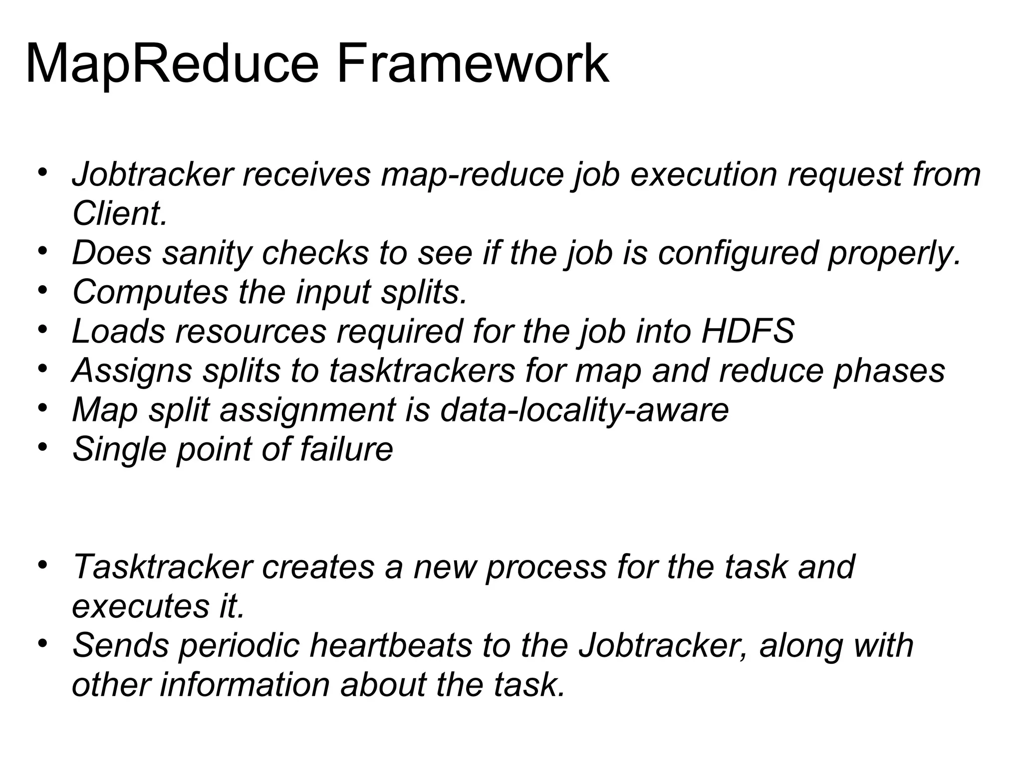 MapReduce Framework Jobtracker receives map-reduce job execution request from Client. Does sanity checks to see if the job is configured properly. Computes the input splits. Loads resources required for the job into HDFS Assigns splits to tasktrackers for map and reduce phases Map split assignment is data-locality-aware Single point of failure   Tasktracker creates a new process for the task and executes it.  Sends periodic heartbeats to the Jobtracker, along with other information about the task. 