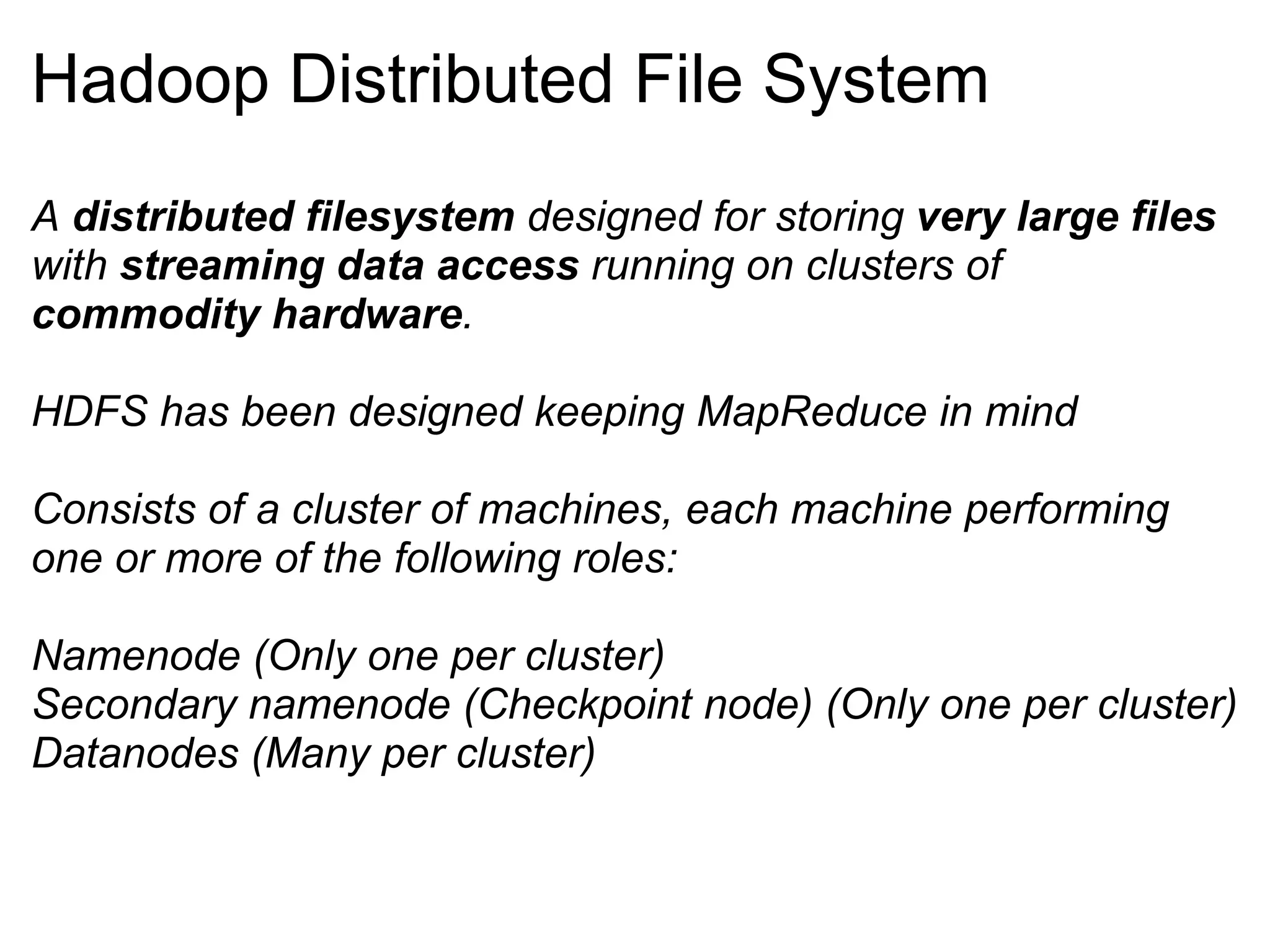 Hadoop Distributed File System A  distributed filesystem  designed for storing  very large files  with  streaming data access  running on clusters of  commodity hardware . HDFS has been designed keeping MapReduce in mind Consists of a cluster of machines, each machine performing one or more of the following roles: Namenode (Only one per cluster) Secondary namenode (Checkpoint node) (Only one per cluster) Datanodes (Many per cluster) 