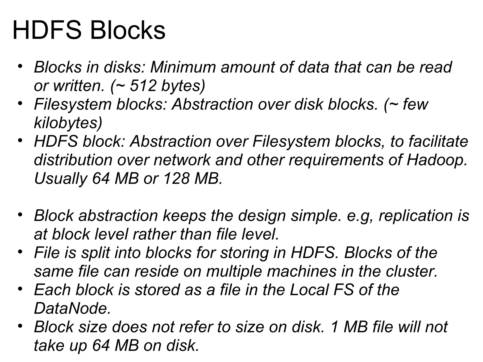 HDFS Blocks Blocks in disks: Minimum amount of data that can be read or written. (~ 512 bytes) Filesystem blocks: Abstraction over disk blocks. (~ few kilobytes) HDFS block: Abstraction over Filesystem blocks, to facilitate distribution over network and other requirements of Hadoop. Usually 64 MB or 128 MB. Block abstraction keeps the design simple. e.g, replication is at block level rather than file level. File is split into blocks for storing in HDFS. Blocks of the same file can reside on multiple machines in the cluster. Each block is stored as a file in the Local FS of the DataNode. Block size does not refer to size on disk. 1 MB file will not take up 64 MB on disk. 