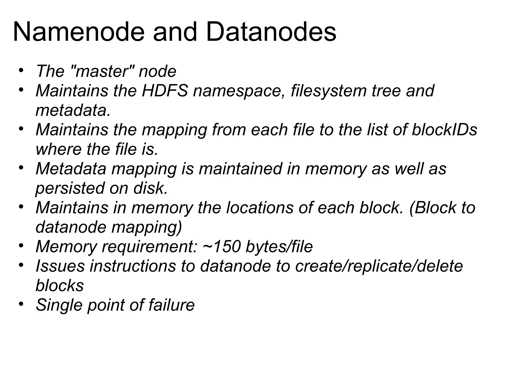 Namenode and Datanodes The &quot;master&quot; node Maintains the HDFS namespace, filesystem tree and metadata. Maintains the mapping from each file to the list of blockIDs where the file is. Metadata mapping is maintained in memory as well as persisted on disk. Maintains in memory the locations of each block. (Block to datanode mapping) Memory requirement: ~150 bytes/file Issues instructions to datanode to create/replicate/delete blocks Single point of failure 