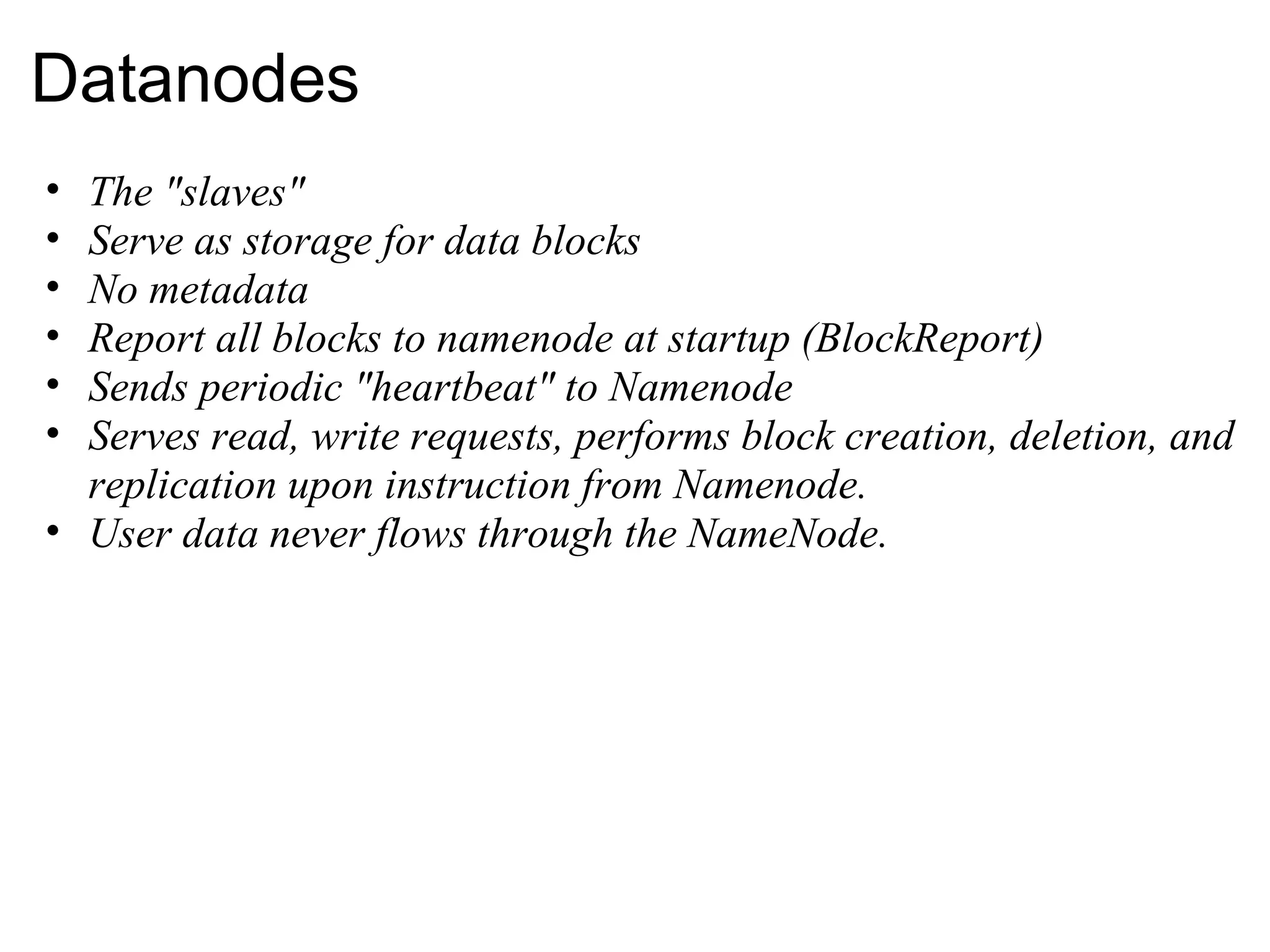 Datanodes The &quot;slaves&quot; Serve as storage for data blocks No metadata Report all blocks to namenode at startup (BlockReport) Sends periodic &quot;heartbeat&quot; to Namenode Serves read, write requests, performs block creation, deletion, and replication upon instruction from Namenode. User data never flows through the NameNode. 
