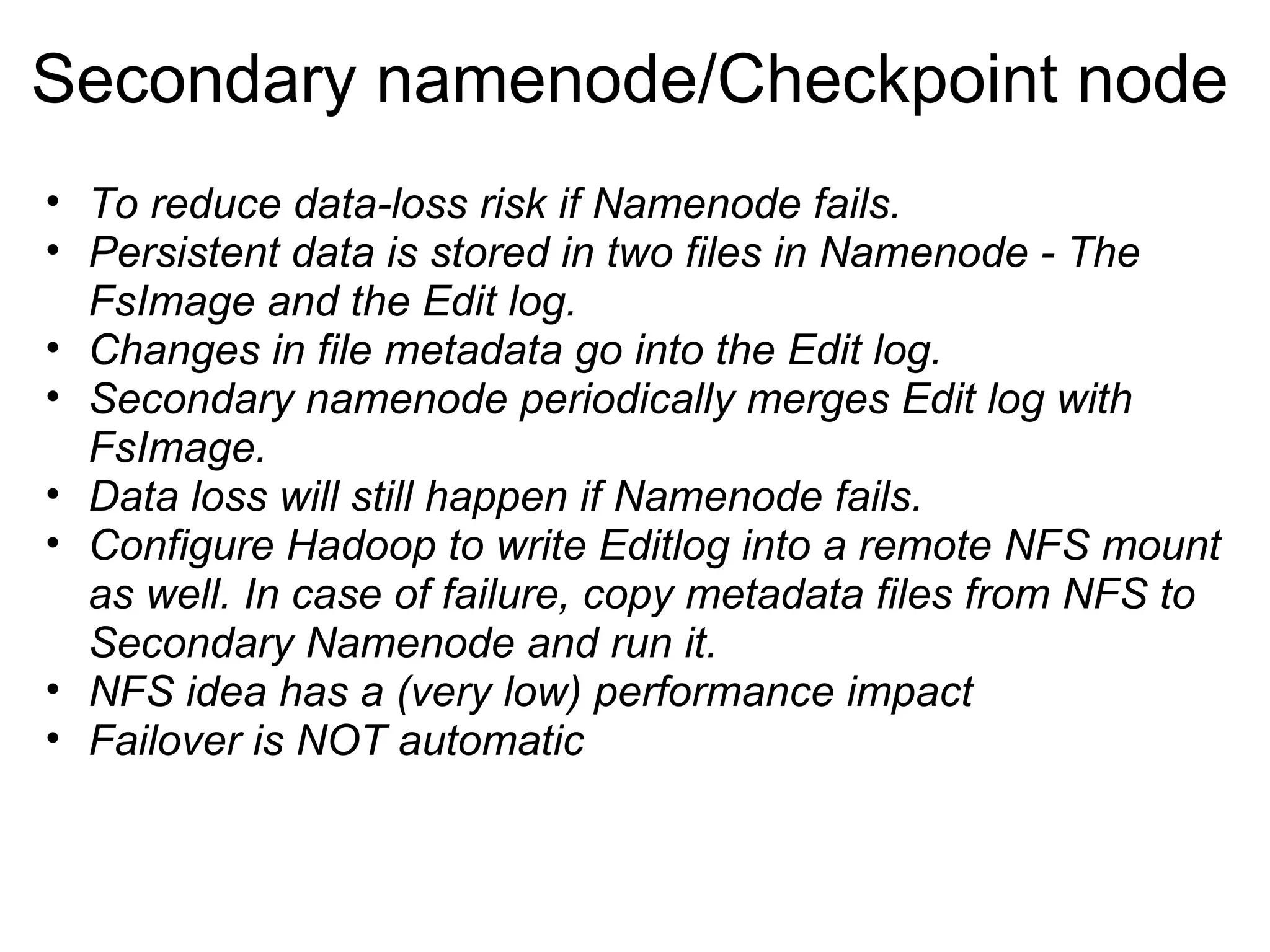 Secondary namenode/Checkpoint node To reduce data-loss risk if Namenode fails. Persistent data is stored in two files in Namenode - The FsImage and the Edit log. Changes in file metadata go into the Edit log. Secondary namenode periodically merges Edit log with FsImage. Data loss will still happen if Namenode fails. Configure Hadoop to write Editlog into a remote NFS mount as well. In case of failure, copy metadata files from NFS to Secondary Namenode and run it. NFS idea has a (very low) performance impact Failover is NOT automatic 