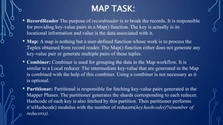 MAP TASK:
• RecordReader The purpose of recordreader is to break the records. It is responsible
for providing key-value pairs in a Map() function. The key is actually is its
locational information and value is the data associated with it.
• Map: A map is nothing but a user-defined function whose work is to process the
Tuples obtained from record reader. The Map() function either does not generate any
key-value pair or generate multiple pairs of these tuples.
• Combiner: Combiner is used for grouping the data in the Map workflow. It is
similar to a Local reducer. The intermediate key-value that are generated in the Map
is combined with the help of this combiner. Using a combiner is not necessary as it
is optional.
• Partitionar: Partitional is responsible for fetching key-value pairs generated in the
Mapper Phases. The partitioner generates the shards corresponding to each reducer.
Hashcode of each key is also fetched by this partition. Then partitioner performs
it’s(Hashcode) modulus with the number of reducers(key.hashcode()%(number of
reducers)).
 