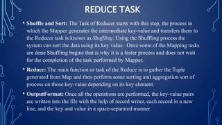 REDUCE TASK
• Shuffle and Sort: The Task of Reducer starts with this step, the process in
which the Mapper generates the intermediate key-value and transfers them to
the Reducer task is known as Shuffling. Using the Shuffling process the
system can sort the data using its key value. Once some of the Mapping tasks
are done Shuffling begins that is why it is a faster process and does not wait
for the completion of the task performed by Mapper.
• Reduce: The main function or task of the Reduce is to gather the Tuple
generated from Map and then perform some sorting and aggregation sort of
process on those key-value depending on its key element.
• OutputFormat: Once all the operations are performed, the key-value pairs
are written into the file with the help of record writer, each record in a new
line, and the key and value in a space-separated manner.
 