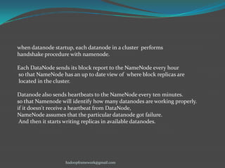 when datanode startup, each datanode in a cluster performs
handshake procedure with namenode.
Each DataNode sends its block report to the NameNode every hour
so that NameNode has an up to date view of where block replicas are
located in the cluster.

Datanode also sends heartbeats to the NameNode every ten minutes.
so that Namenode will identify how many datanodes are working properly.
if it doesn't receive a heartbeat from DataNode,
NameNode assumes that the particular datanode got failure.
And then it starts writing replicas in available datanodes.

hadoopframework@gmail.com

 