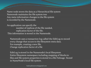 Name node stores the data as a Hierarchical file system
Namenode maintains the file system tree
Any meta information changes to the file system
is recorded by the Namenode.
An application can specify the
number of replicas of the file needed,
replication factor of the file.
This information is stored in the Namenode.

Namenode uses a transaction log called the EditLog to record
every change that occurs to the filesystem meta data.
For example, creating a new file.
Change replication factor of a file
EditLog is stored in the Namenode’s local filesystem
Entire filesystem namespace including mapping of blocks to
files and file system properties is stored in a file FsImage. Stored
in NameNode’s local file system.
hadoopframework@gmail.com

 