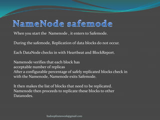 When you start the Namenode , it enters to Safemode.
During the safemode, Replication of data blocks do not occur.
Each DataNode checks in with Heartbeat and BlockReport.

Namenode verifies that each block has
acceptable number of replicas
After a configurable percentage of safely replicated blocks check in
with the Namenode, Namenode exits Safemode.
It then makes the list of blocks that need to be replicated.
Namenode then proceeds to replicate these blocks to other
Datanodes.

hadoopframework@gmail.com

 
