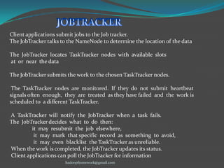 Client applications submit jobs to the Job tracker.
The JobTracker talks to the NameNode to determine the location of the data
The JobTracker locates TaskTracker nodes with available slots
at or near the data
The JobTracker submits the work to the chosen TaskTracker nodes.
The TaskTracker nodes are monitored. If they do not submit heartbeat
signals often enough, they are treated as they have failed and the work is
scheduled to a different TaskTracker.
A TaskTracker will notify the JobTracker when a task fails.
The JobTracker decides what to do then:
it may resubmit the job elsewhere,
it may mark that specific record as something to avoid,
it may even blacklist the TaskTracker as unreliable.
When the work is completed, the JobTracker updates its status.
Client applications can poll the JobTracker for information
hadoopframework@gmail.com

 