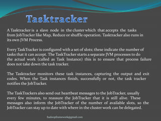 A Tasktracker is a slave node in the cluster which that accepts the tasks
from JobTracker like Map, Reduce or shuffle operation. Tasktracker also runs in
its own JVM Process.
Every TaskTracker is configured with a set of slots; these indicate the number of
tasks that it can accept. The TaskTracker starts a separate JVM processes to do
the actual work (called as Task Instance) this is to ensure that process failure
does not take down the task tracker.
The Tasktracker monitors these task instances, capturing the output and exit
codes. When the Task instances finish, successfully or not, the task tracker
notifies the JobTracker.
The TaskTrackers also send out heartbeat messages to the JobTracker, usually
every few minutes, to reassure the JobTracker that it is still alive. These
messages also inform the JobTracker of the number of available slots, so the
JobTracker can stay up to date with where in the cluster work can be delegated.
hadoopframework@gmail.com

 
