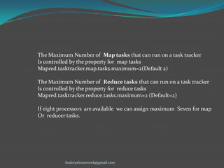 The Maximum Number of Map tasks that can run on a task tracker
Is controlled by the property for map tasks
Mapred.tasktracker.map.tasks.maximum=2(Default 2)
The Maximum Number of Reduce tasks that can run on a task tracker
Is controlled by the property for reduce tasks
Mapred.tasktracker.reduce.tasks.maximum=2 (Default=2)
If eight processors are available we can assign maximum Seven for map
Or reducer tasks.

hadoopframework@gmail.com

 