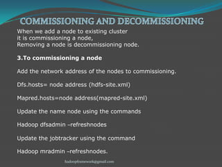 When we add a node to existing cluster
it is commissioning a node,
Removing a node is decommissioning node.

3.To commissioning a node
Add the network address of the nodes to commissioning.
Dfs.hosts= node address (hdfs-site.xml)

Mapred.hosts=node address(mapred-site.xml)
Update the name node using the commands
Hadoop dfsadmin –refreshnodes
Update the jobtracker using the command
Hadoop mradmin –refreshnodes.
hadoopframework@gmail.com

 