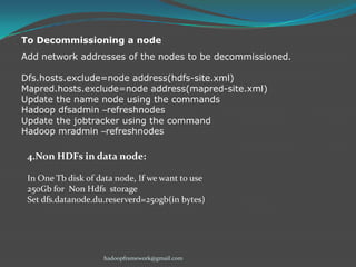 To Decommissioning a node
Add network addresses of the nodes to be decommissioned.
Dfs.hosts.exclude=node address(hdfs-site.xml)
Mapred.hosts.exclude=node address(mapred-site.xml)
Update the name node using the commands
Hadoop dfsadmin –refreshnodes
Update the jobtracker using the command
Hadoop mradmin –refreshnodes

4.Non HDFs in data node:
In One Tb disk of data node, If we want to use
250Gb for Non Hdfs storage
Set dfs.datanode.du.reserverd=250gb(in bytes)

hadoopframework@gmail.com

 