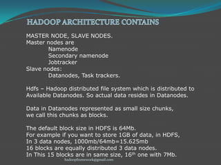 MASTER NODE, SLAVE NODES.
Master nodes are
Namenode
Secondary namenode
Jobtracker
Slave nodes:
Datanodes, Task trackers.
Hdfs – Hadoop distributed file system which is distributed to
Available Datanodes. So actual data resides in Datanodes.
Data in Datanodes represented as small size chunks,
we call this chunks as blocks.
The default block size in HDFS is 64Mb.
For example if you want to store 1GB of data, in HDFS,
In 3 data nodes, 1000mb/64mb=15.625mb
16 blocks are equally distributed 3 data nodes.
In This 15 blocks are in same size, 16th one with 7Mb.
hadoopframework@gmail.com

 