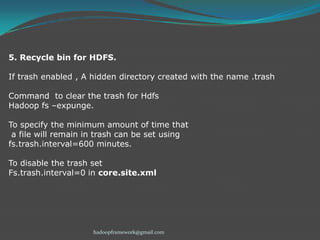 5. Recycle bin for HDFS.
If trash enabled , A hidden directory created with the name .trash
Command to clear the trash for Hdfs
Hadoop fs –expunge.
To specify the minimum amount of time that
a file will remain in trash can be set using
fs.trash.interval=600 minutes.
To disable the trash set
Fs.trash.interval=0 in core.site.xml

hadoopframework@gmail.com

 