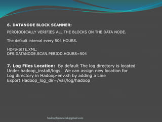 6. DATANODE BLOCK SCANNER:
PEROIODICALLY VERIFIES ALL THE BLOCKS ON THE DATA NODE.
The default interval every 504 HOURS.
HDFS-SITE.XML:
DFS.DATANODE.SCAN.PERIOD.HOURS=504

7. Log Files Location: By default The log directory is located
Under hadoop_install/logs. We can assign new location for
Log directory in Hadoop-env.sh by adding a Line
Export Hadoop_log_dir=/var/log/hadoop

hadoopframework@gmail.com

 