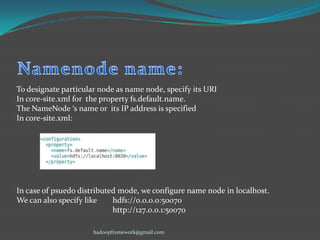 To designate particular node as name node, specify its URI
In core-site.xml for the property fs.default.name.
The NameNode ‘s name or its IP address is specified
In core-site.xml:

In case of psuedo distributed mode, we configure name node in localhost.
We can also specify like
hdfs://0.0.0.0:50070
http://127.0.0.1:50070
hadoopframework@gmail.com

 