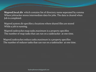 Mapred.local.dir which contains list of directory name seperated by comma
Where jobtracker stores intermediate data for jobs. The data is cleared when
Job is completed.

Mapred.system.dir specifies a locations where shared files are stored
While a job is running.
Mapred.tasktracker.map.tasks.maximum is a property specifies
The number of map tasks that can run on a tasktracker at one time.
Mapred.tasktracker.reduce.tasks.maximum is a property specifies
The number of reducer tasks that can run on a tasktracker at one time.

hadoopframework@gmail.com

 