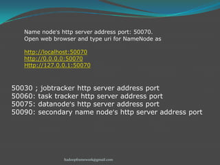 Name node’s http server address port: 50070.
Open web browser and type uri for NameNode as
http://localhost:50070
http://0.0.0.0:50070
Http://127.0.0.1:50070

50030 ; jobtracker http server address port
50060: task tracker http server address port
50075: datanode’s http server address port
50090: secondary name node’s http server address port

hadoopframework@gmail.com

 