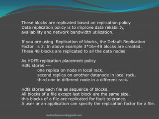 These blocks are replicated based on replication policy.
Data replication policy is to improve data reliability,
availability and network bandwidth utilization.

If you are using Replication of blocks, the Default Replication
Factor is 3. In above example 3*16=48 blocks are created.
These 48 blocks are replicated to all the data nodes
As HDFS replication placement policy
Hdfs stores --one replica on node in local rack.
second replica on another datanode in local rack,
third one in different node in a different rack.
Hdfs stores each file as sequence of blocks.
All blocks of a file except last block are the same size.
this blocks of a file are replicated for fault tolerance.
A user or an application can specify the replication factor for a file.
hadoopframework@gmail.com

 