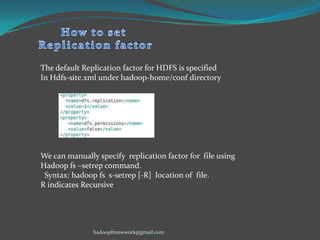 The default Replication factor for HDFS is specified
In Hdfs-site.xml under hadoop-home/conf directory

We can manually specify replication factor for file using
Hadoop fs –setrep command.
Syntax: hadoop fs s-setrep [-R] location of file.
R indicates Recursive

hadoopframework@gmail.com

 