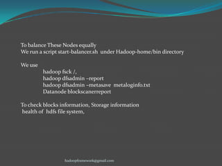 To balance These Nodes equally
We run a script start-balancer.sh under Hadoop-home/bin directory
We use
hadoop fsck /,
hadoop dfsadmin –report
hadoop dfsadmin –metasave metaloginfo.txt
Datanode blockscanerreport
To check blocks information, Storage information
health of hdfs file system,

hadoopframework@gmail.com

 