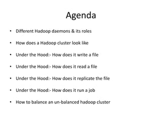 Agenda
• Different Hadoop daemons & its roles
• How does a Hadoop cluster look like
• Under the Hood:- How does it write a file
• Under the Hood:- How does it read a file
• Under the Hood:- How does it replicate the file
• Under the Hood:- How does it run a job
• How to balance an un-balanced hadoop cluster
 