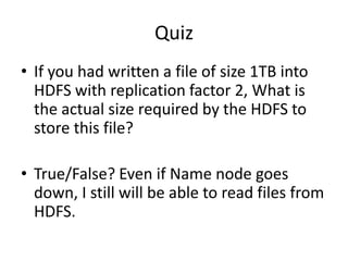 Quiz
• If you had written a file of size 1TB into
HDFS with replication factor 2, What is
the actual size required by the HDFS to
store this file?
• True/False? Even if Name node goes
down, I still will be able to read files from
HDFS.
 