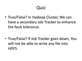Quiz
• True/False? In Hadoop Cluster, We can
have a secondary Job Tracker to enhance
the fault tolerance.
• True/False? If Job Tracker goes down, You
will not be able to write any file into
HDFS.
 