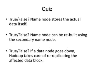 Quiz
• True/False? Name node stores the actual
data itself.
• True/False? Name node can be re-built using
the secondary name node.
• True/False? If a data node goes down,
Hadoop takes care of re-replicating the
affected data block.
 