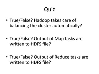 Quiz
• True/False? Hadoop takes care of
balancing the cluster automatically?
• True/False? Output of Map tasks are
written to HDFS file?
• True/False? Output of Reduce tasks are
written to HDFS file?
 