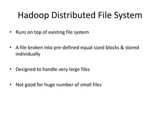 Hadoop Distributed File System
• Runs on top of existing file system
• A file broken into pre-defined equal sized blocks & stored
individually
• Designed to handle very large files
• Not good for huge number of small files
 