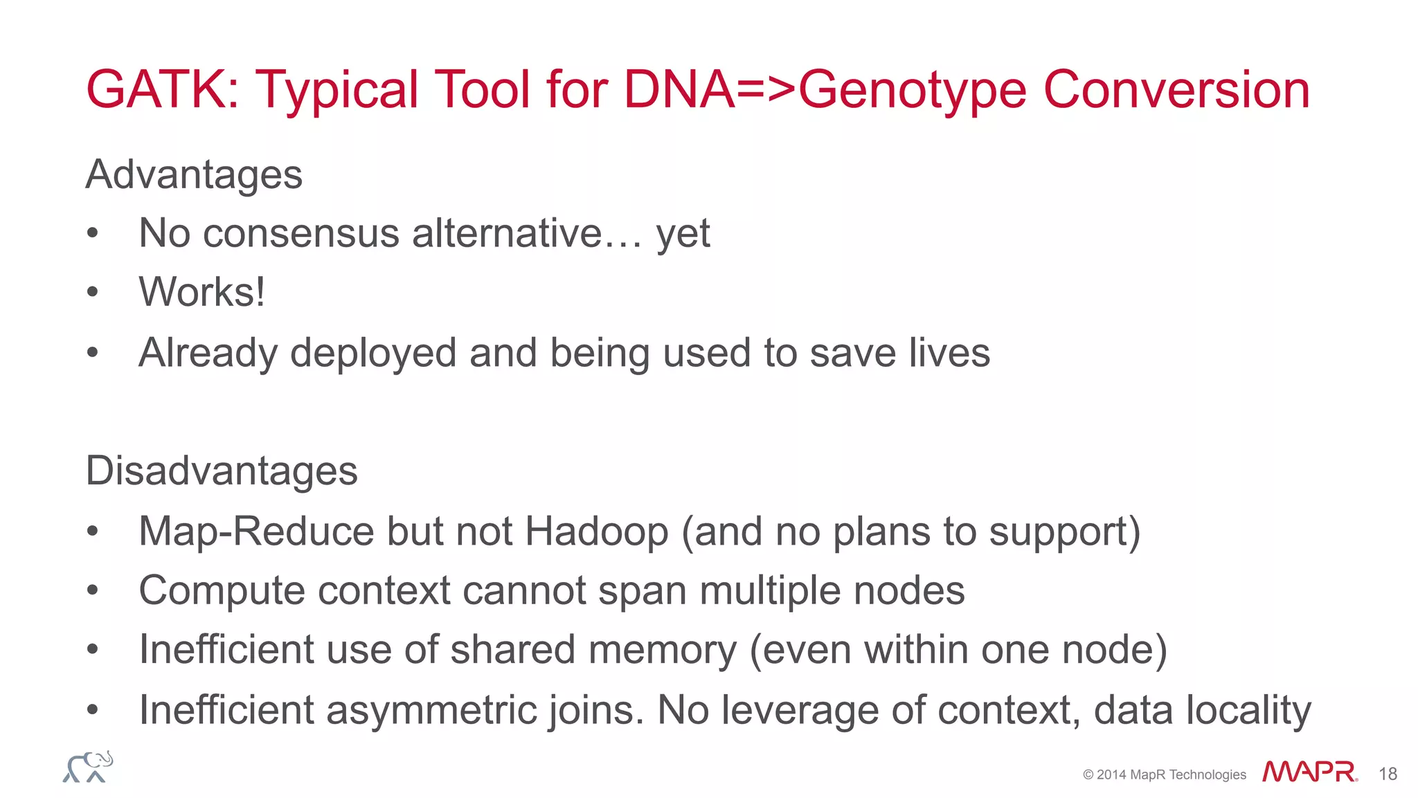 ®
© 2014 MapR Technologies 18
GATK: Typical Tool for DNA=>Genotype Conversion
Advantages
•  No consensus alternative… yet
•  Works!
•  Already deployed and being used to save lives
Disadvantages
•  Map-Reduce but not Hadoop (and no plans to support)
•  Compute context cannot span multiple nodes
•  Inefficient use of shared memory (even within one node)
•  Inefficient asymmetric joins. No leverage of context, data locality
 