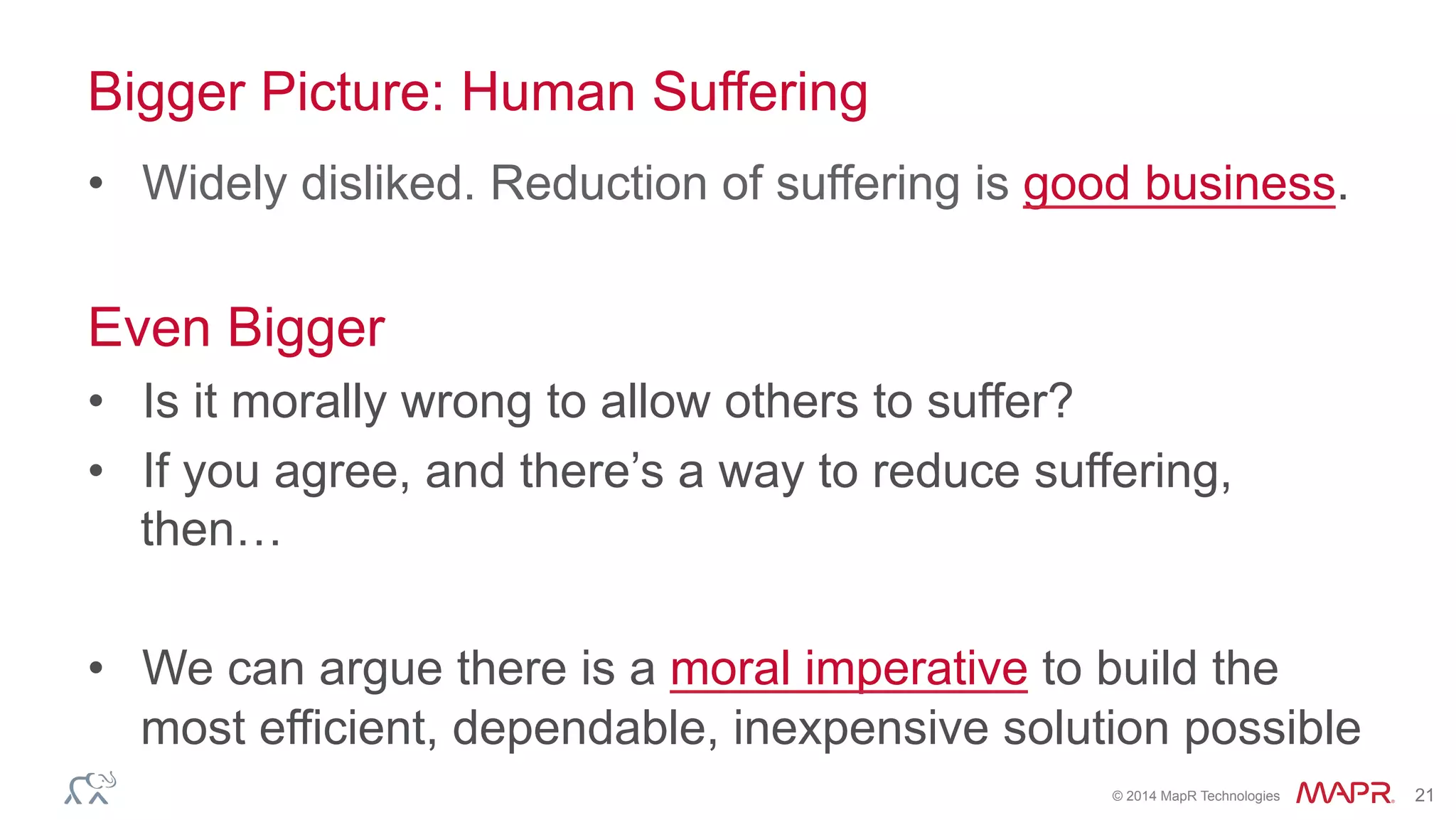 ®
© 2014 MapR Technologies 21
Bigger Picture: Human Suffering
•  Widely disliked. Reduction of suffering is good business.
Even Bigger
•  Is it morally wrong to allow others to suffer?
•  If you agree, and there’s a way to reduce suffering,
then…
•  We can argue there is a moral imperative to build the
most efficient, dependable, inexpensive solution possible
 