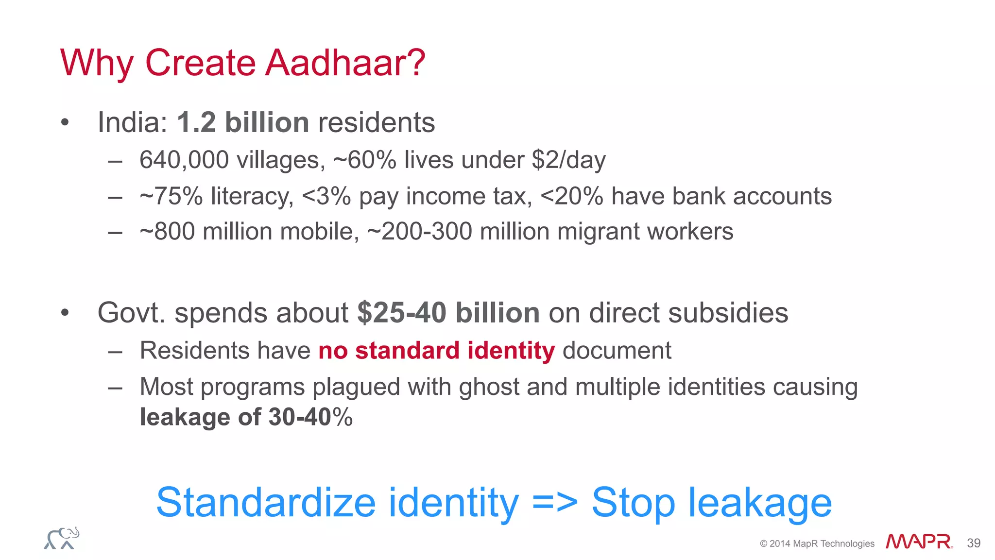 ®
© 2014 MapR Technologies 39
Why Create Aadhaar?
•  India: 1.2 billion residents
–  640,000 villages, ~60% lives under $2/day
–  ~75% literacy, <3% pay income tax, <20% have bank accounts
–  ~800 million mobile, ~200-300 million migrant workers
•  Govt. spends about $25-40 billion on direct subsidies
–  Residents have no standard identity document
–  Most programs plagued with ghost and multiple identities causing
leakage of 30-40%
Standardize identity => Stop leakage
 