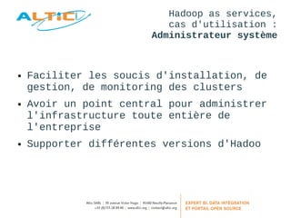 Hadoop as services, 
cas d'utilisation : 
Administrateur système 
● Faciliter les soucis d'installation, de 
gestion, de monitoring des clusters 
● Avoir un point central pour administrer 
l'infrastructure toute entière de 
l'entreprise 
● Supporter différentes versions d'Hadoo 
 
