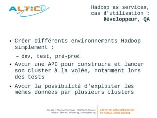 Hadoop as services, 
cas d'utilisation : 
Développeur, QA 
● Créer différents environnements Hadoop 
simplement : 
– dev, test, pré-prod 
● Avoir une API pour construire et lancer 
son cluster à la volée, notamment lors 
des tests 
● Avoir la possibilité d'exploiter les 
mêmes données par plusieurs clusters 
 