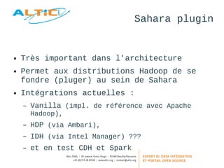 Sahara plugin 
● Très important dans l'architecture 
● Permet aux distributions Hadoop de se 
fondre (pluger) au sein de Sahara 
● Intégrations actuelles : 
– Vanilla (impl. de référence avec Apache 
Hadoop), 
– HDP (via Ambari), 
– IDH (via Intel Manager) ??? 
– et en test CDH et Spark 
 