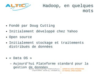 Hadoop, en quelques 
mots 
● Fondé par Doug Cutting 
● Initialement développé chez Yahoo 
● Open source 
● Initialement stockage et traitements 
distribués de données 
● « Data OS » 
– Aujourd'hui Plateforme standard pour la 
gestion de données 
 