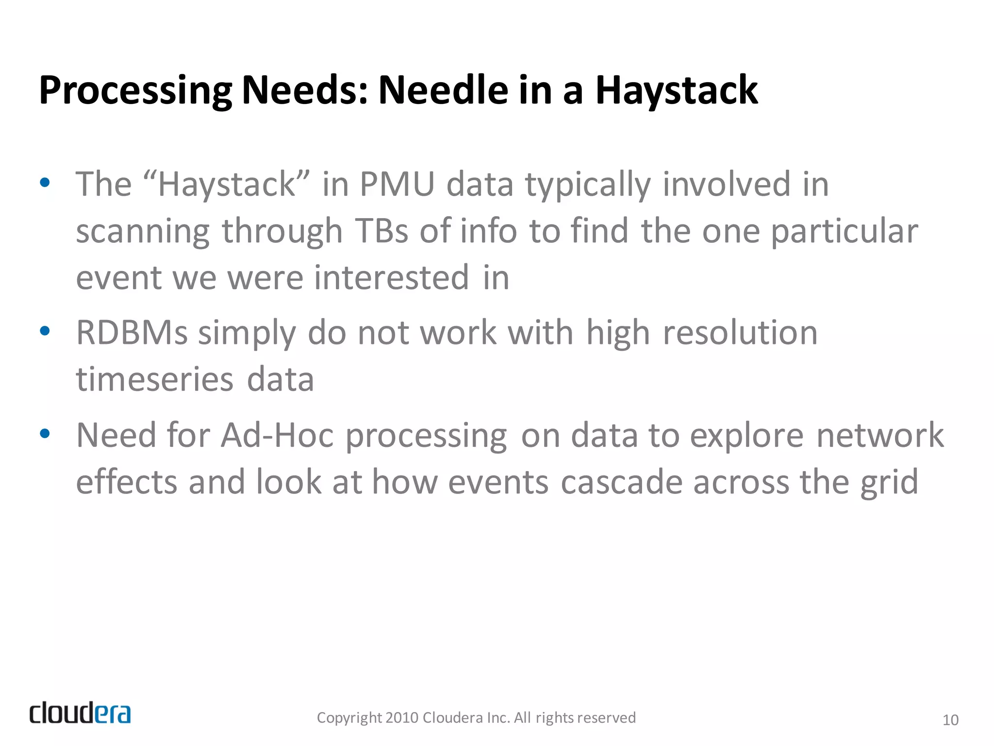Processing Needs: Needle in a Haystack

• The “Haystack” in PMU data typically involved in
  scanning through TBs of info to find the one particular
  event we were interested in
• RDBMs simply do not work with high resolution
  timeseries data
• Need for Ad-Hoc processing on data to explore network
  effects and look at how events cascade across the grid




                 Copyright 2010 Cloudera Inc. All rights reserved   10
 