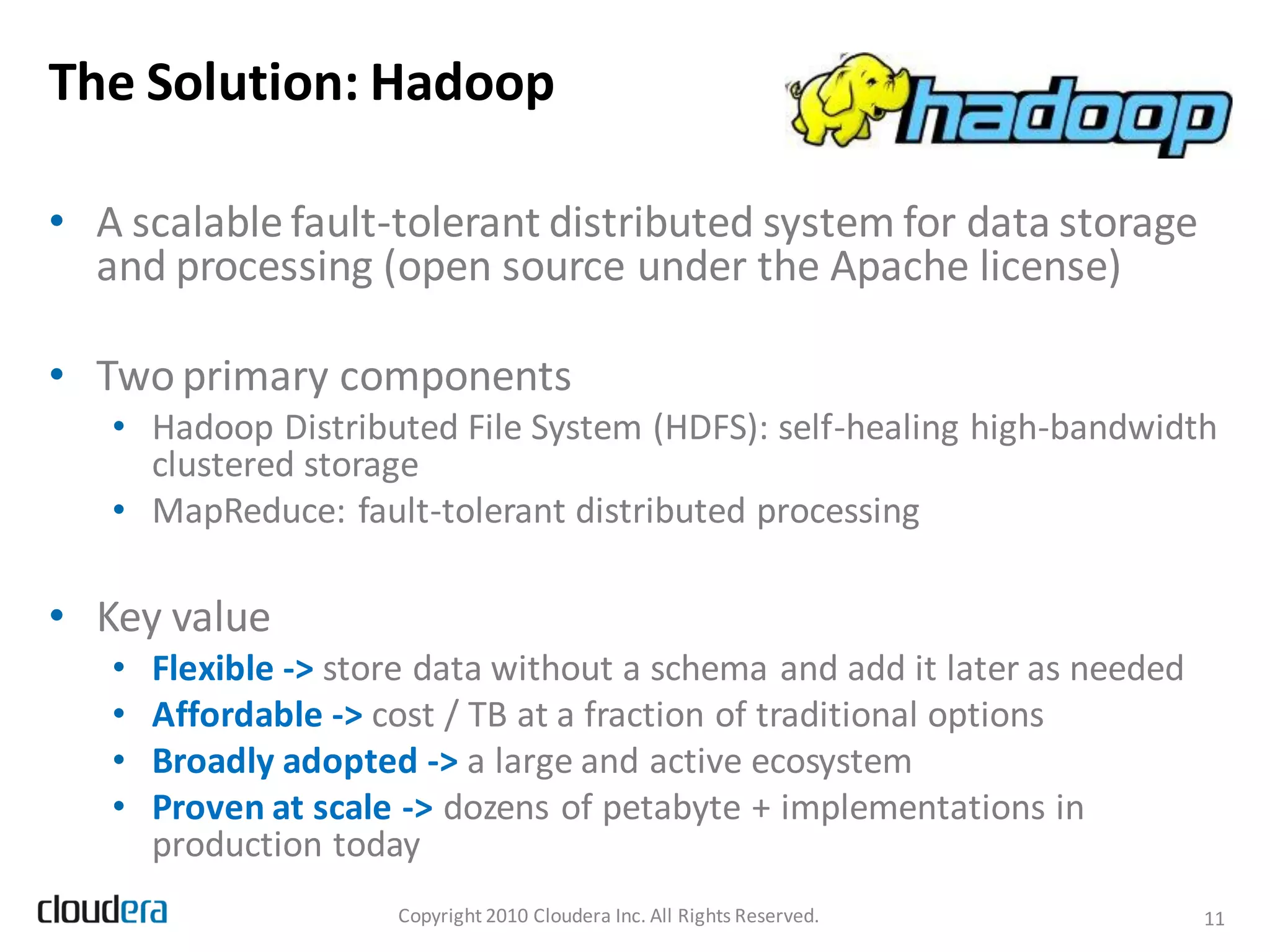 The Solution: Hadoop

• A scalable fault-tolerant distributed system for data storage
  and processing (open source under the Apache license)

• Two primary components
   • Hadoop Distributed File System (HDFS): self-healing high-bandwidth
     clustered storage
   • MapReduce: fault-tolerant distributed processing

• Key value
   •   Flexible -> store data without a schema and add it later as needed
   •   Affordable -> cost / TB at a fraction of traditional options
   •   Broadly adopted -> a large and active ecosystem
   •   Proven at scale -> dozens of petabyte + implementations in
       production today
                      Copyright 2010 Cloudera Inc. All Rights Reserved.     11
 