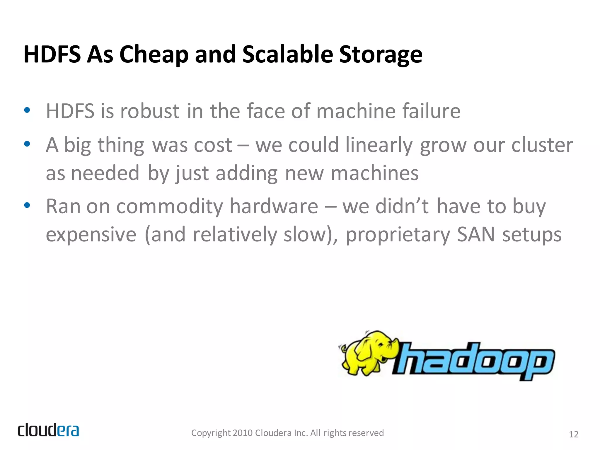 HDFS As Cheap and Scalable Storage

• HDFS is robust in the face of machine failure
• A big thing was cost – we could linearly grow our cluster
  as needed by just adding new machines
• Ran on commodity hardware – we didn’t have to buy
  expensive (and relatively slow), proprietary SAN setups




                  Copyright 2010 Cloudera Inc. All rights reserved   12
 