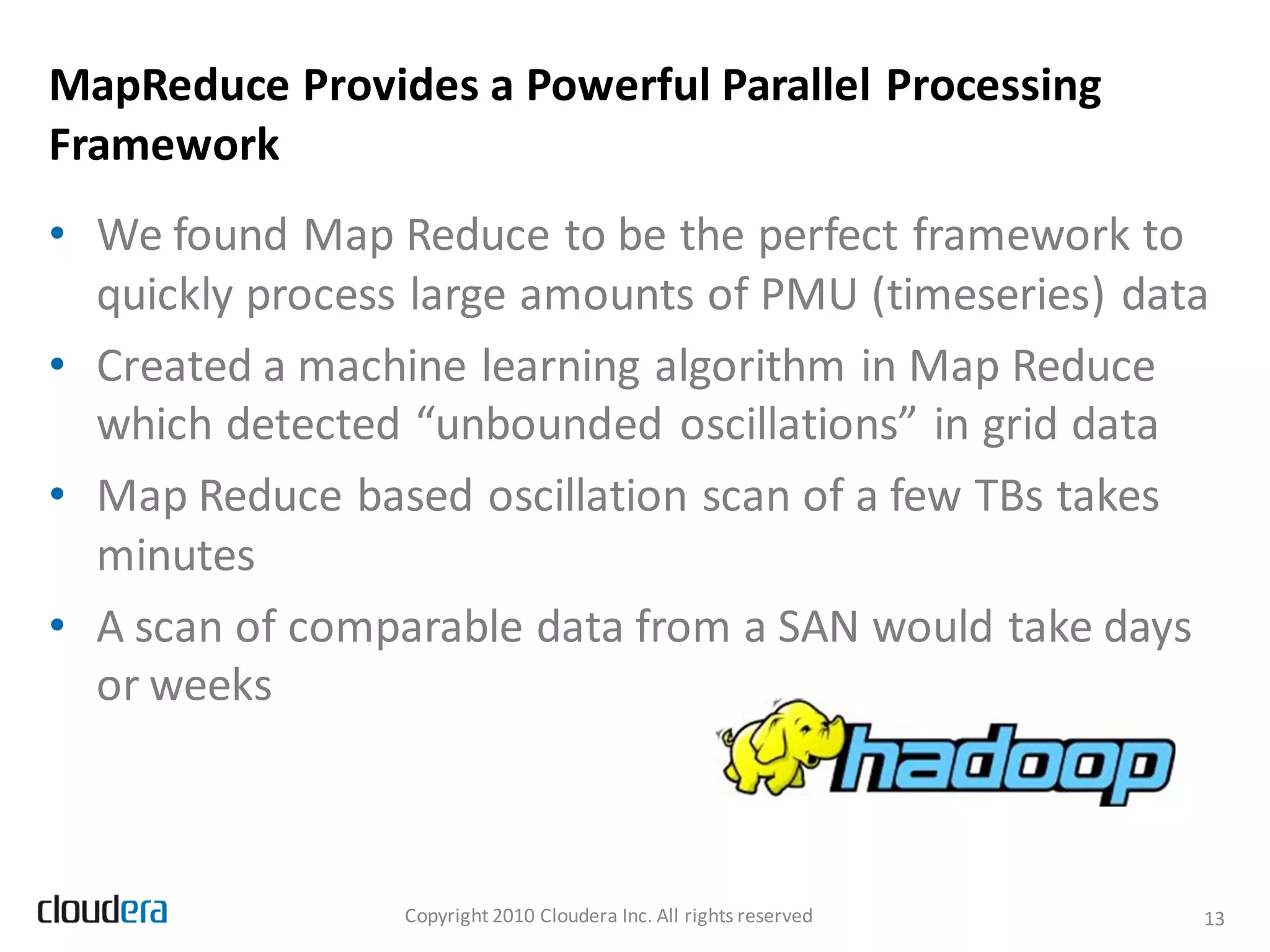 MapReduce Provides a Powerful Parallel Processing
Framework
• We found Map Reduce to be the perfect framework to
  quickly process large amounts of PMU (timeseries) data
• Created a machine learning algorithm in Map Reduce
  which detected “unbounded oscillations” in grid data
• Map Reduce based oscillation scan of a few TBs takes
  minutes
• A scan of comparable data from a SAN would take days
  or weeks



                 Copyright 2010 Cloudera Inc. All rights reserved   13
 