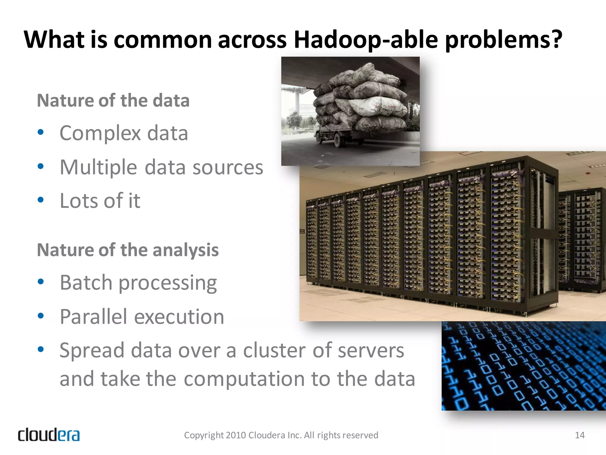 What is common across Hadoop-able problems?

 Nature of the data
 • Complex data
 • Multiple data sources
 • Lots of it

 Nature of the analysis
 • Batch processing
 • Parallel execution
 • Spread data over a cluster of servers
   and take the computation to the data

                  Copyright 2010 Cloudera Inc. All rights reserved   14
 