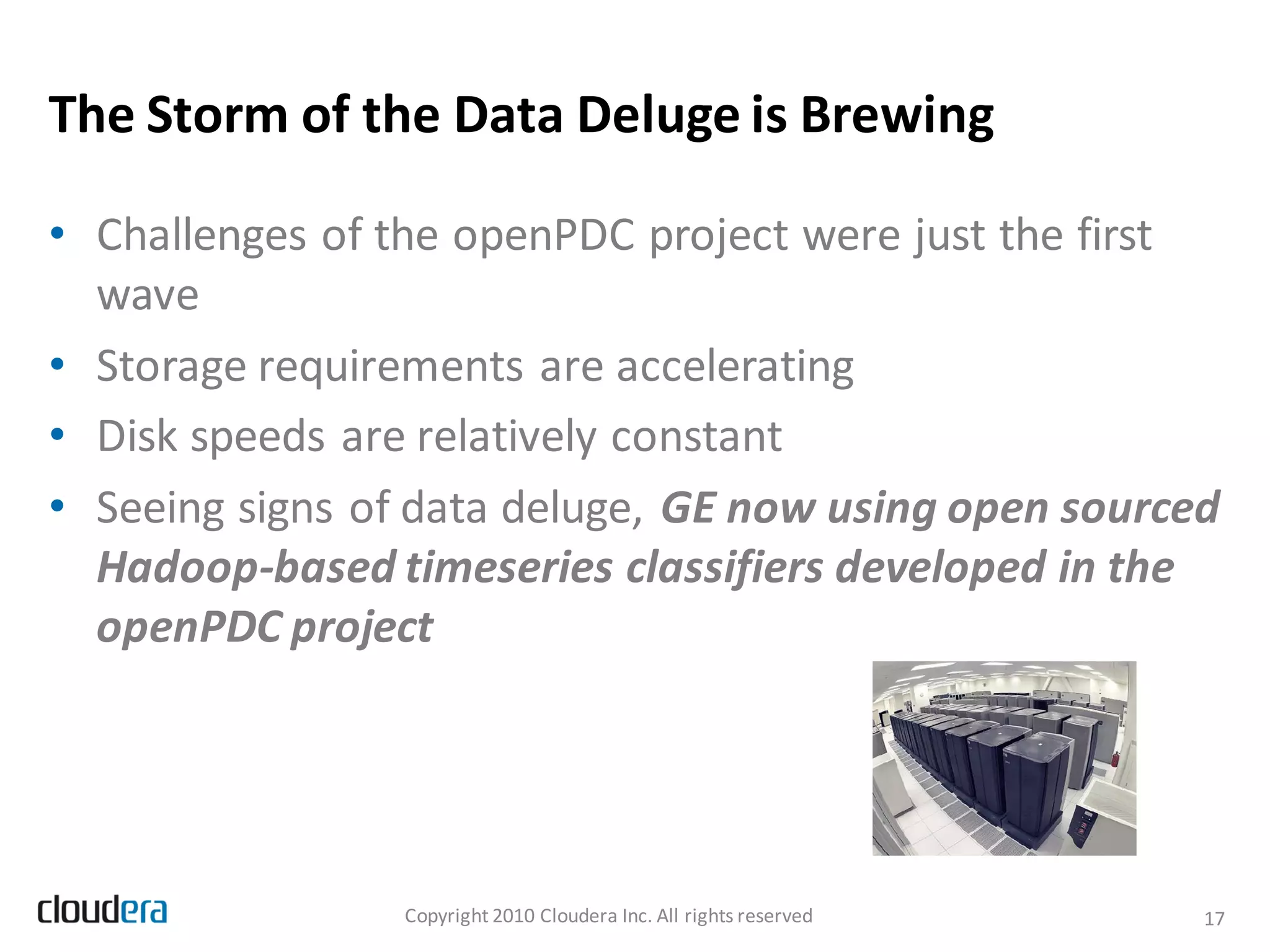 The Storm of the Data Deluge is Brewing

• Challenges of the openPDC project were just the first
  wave
• Storage requirements are accelerating
• Disk speeds are relatively constant
• Seeing signs of data deluge, GE now using open sourced
  Hadoop-based timeseries classifiers developed in the
  openPDC project




                 Copyright 2010 Cloudera Inc. All rights reserved   17
 