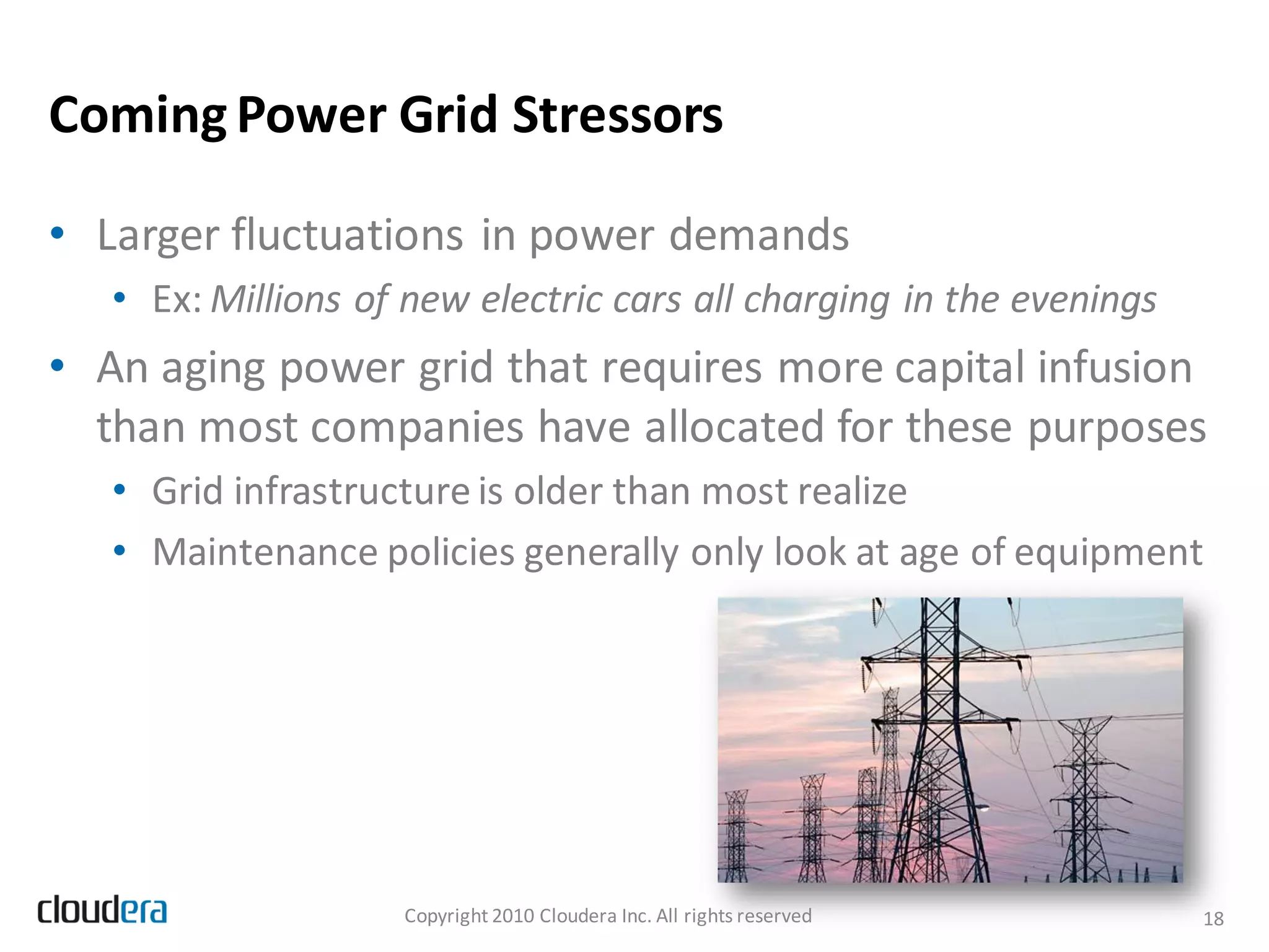 Coming Power Grid Stressors

• Larger fluctuations in power demands
   • Ex: Millions of new electric cars all charging in the evenings
• An aging power grid that requires more capital infusion
  than most companies have allocated for these purposes
   • Grid infrastructure is older than most realize
   • Maintenance policies generally only look at age of equipment




                    Copyright 2010 Cloudera Inc. All rights reserved   18
 