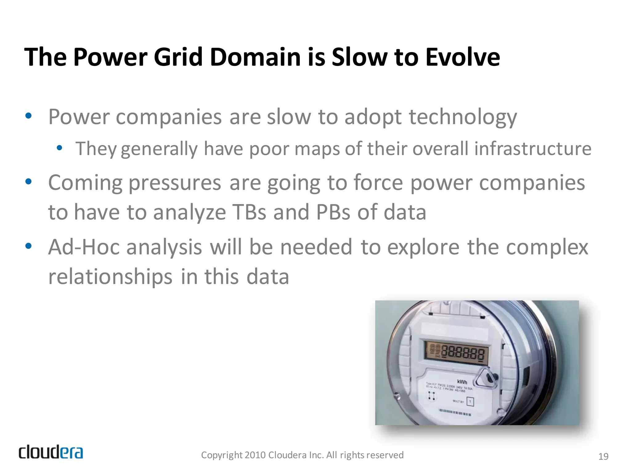The Power Grid Domain is Slow to Evolve

• Power companies are slow to adopt technology
   • They generally have poor maps of their overall infrastructure
• Coming pressures are going to force power companies
  to have to analyze TBs and PBs of data
• Ad-Hoc analysis will be needed to explore the complex
  relationships in this data




                    Copyright 2010 Cloudera Inc. All rights reserved   19
 
