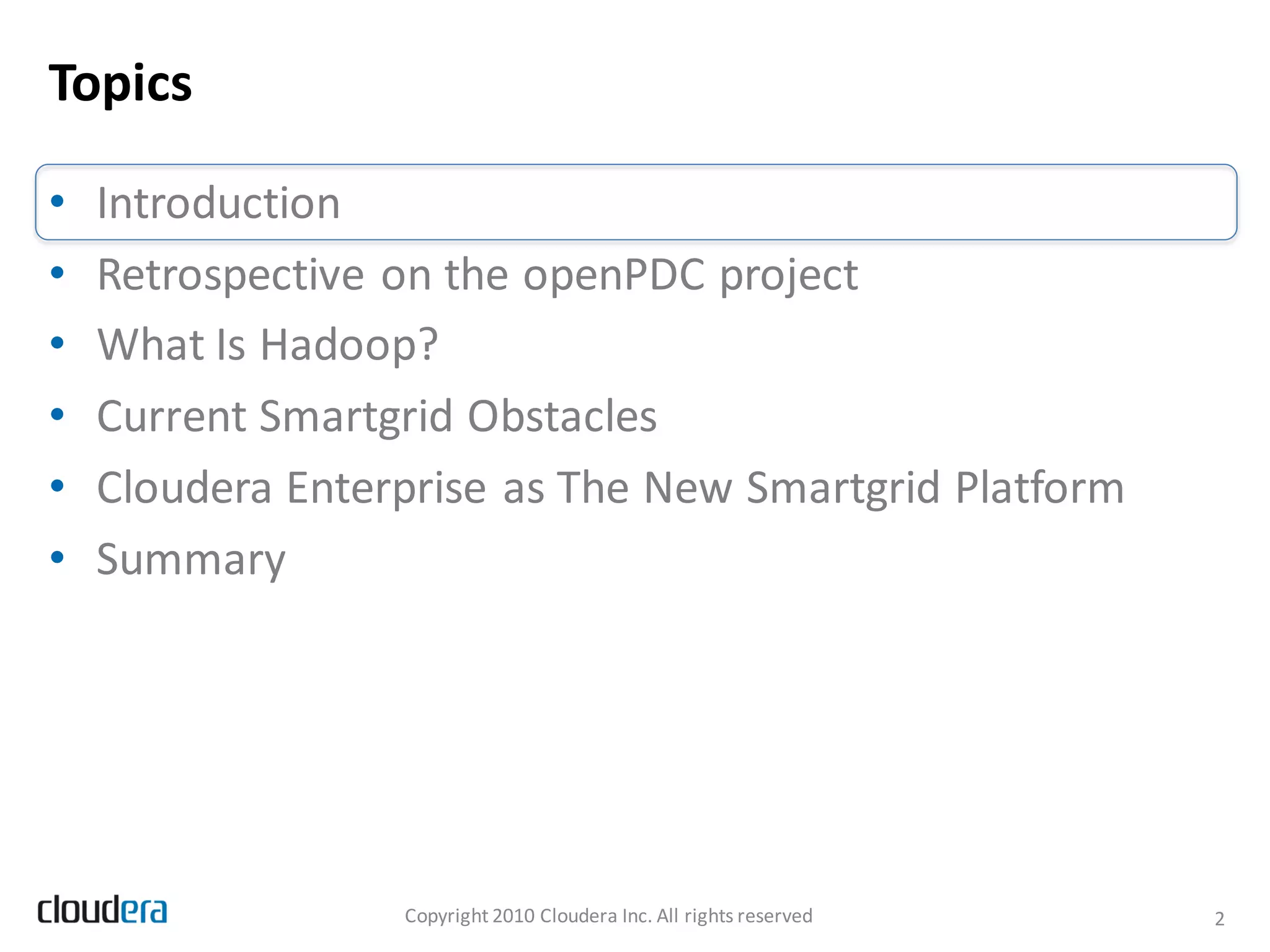 Topics

•   Introduction
•   Retrospective on the openPDC project
•   What Is Hadoop?
•   Current Smartgrid Obstacles
•   Cloudera Enterprise as The New Smartgrid Platform
•   Summary




                  Copyright 2010 Cloudera Inc. All rights reserved   2
 