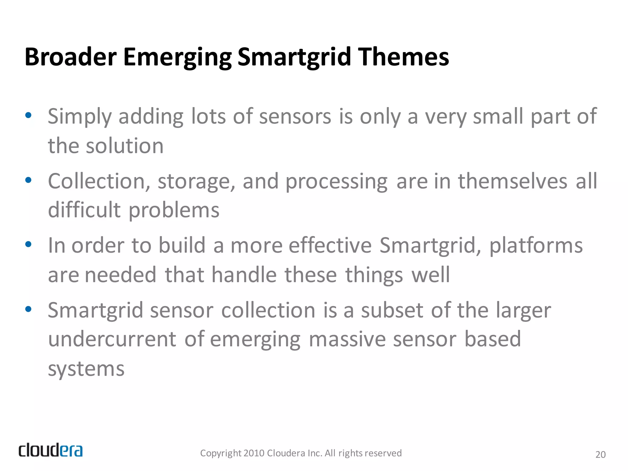 Broader Emerging Smartgrid Themes

• Simply adding lots of sensors is only a very small part of
  the solution
• Collection, storage, and processing are in themselves all
  difficult problems
• In order to build a more effective Smartgrid, platforms
  are needed that handle these things well
• Smartgrid sensor collection is a subset of the larger
  undercurrent of emerging massive sensor based
  systems


                  Copyright 2010 Cloudera Inc. All rights reserved   20
 